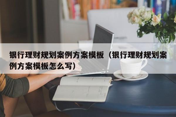 银行理财规划案例方案模板（银行理财规划案例方案模板怎么写）