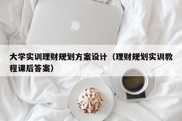 大学实训理财规划方案设计（理财规划实训教程课后答案）