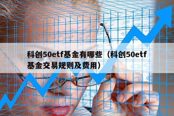 科创50etf基金有哪些（科创50etf基金交易规则及费用）