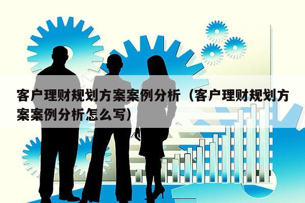 客户理财规划方案案例分析（客户理财规划方案案例分析怎么写）