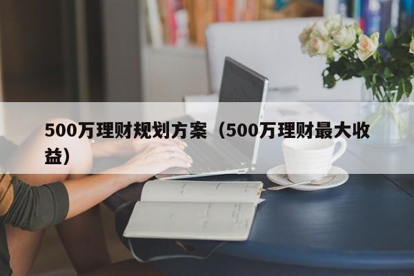 500万理财规划方案（500万理财最大收益）