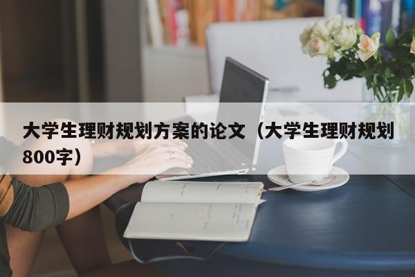 大学生理财规划方案的论文（大学生理财规划800字）