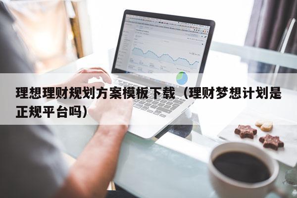 理想理财规划方案模板下载（理财梦想计划是正规平台吗）