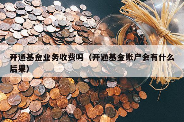 开通基金业务收费吗（开通基金账户会有什么后果）