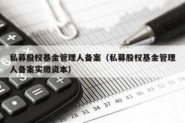 私募股权基金管理人备案（私募股权基金管理人备案实缴资本）