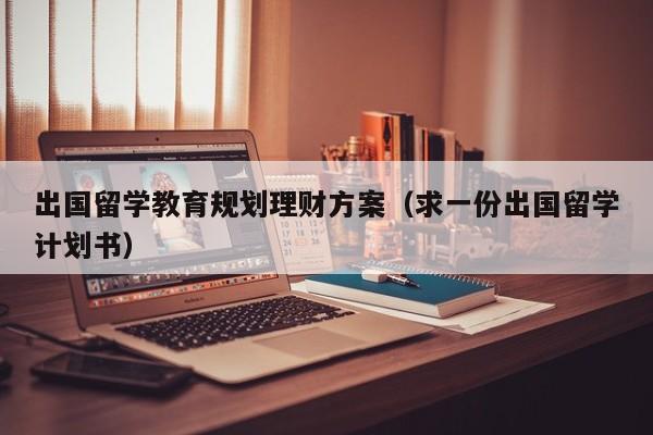 出国留学教育规划理财方案（求一份出国留学计划书）