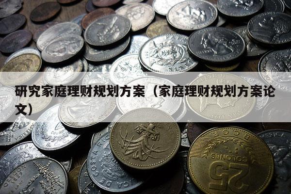 研究家庭理财规划方案（家庭理财规划方案论文）