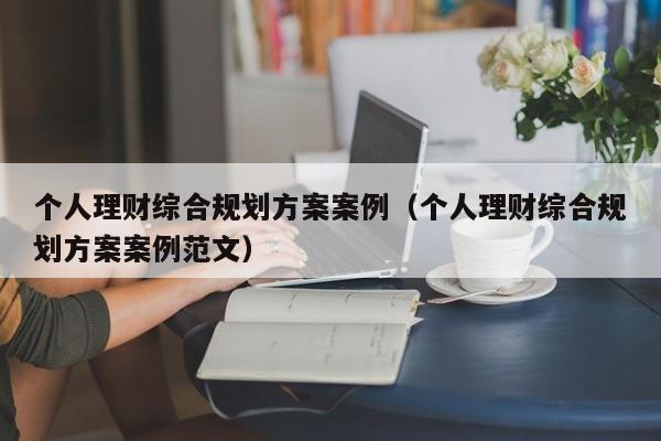 个人理财综合规划方案案例（个人理财综合规划方案案例范文）