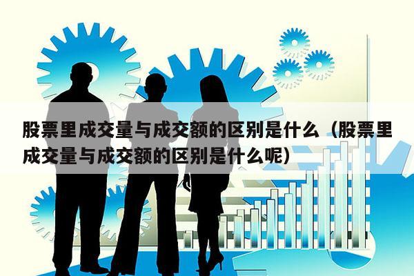股票里成交量与成交额的区别是什么（股票里成交量与成交额的区别是什么呢）