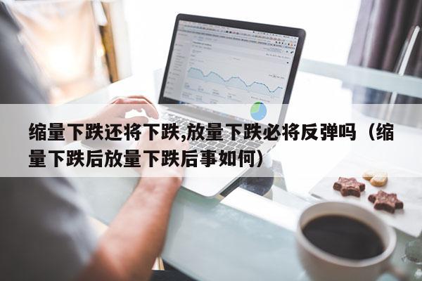 缩量下跌还将下跌,放量下跌必将反弹吗（缩量下跌后放量下跌后事如何）