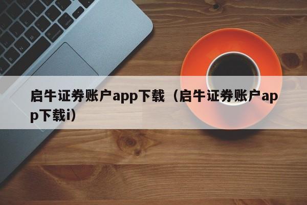 启牛证券账户app下载（启牛证券账户app下载i）