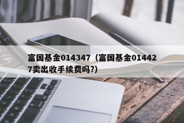 富国基金014347（富国基金014427卖出收手续费吗?）