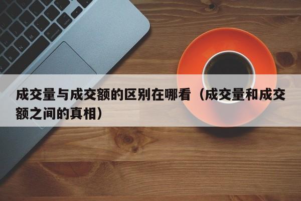 成交量与成交额的区别在哪看（成交量和成交额之间的真相）