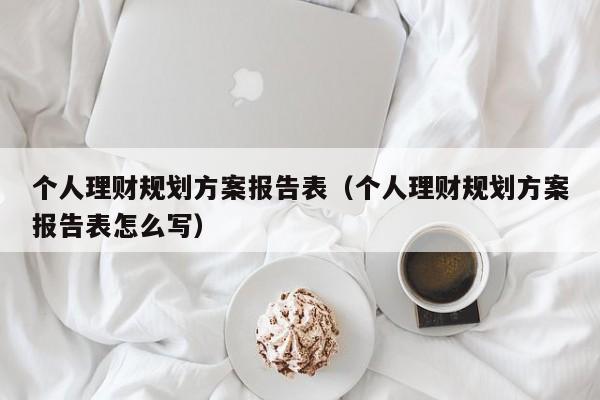 个人理财规划方案报告表（个人理财规划方案报告表怎么写）