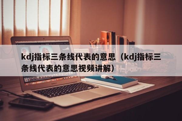 kdj指标三条线代表的意思（kdj指标三条线代表的意思视频讲解）