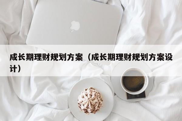 成长期理财规划方案（成长期理财规划方案设计）
