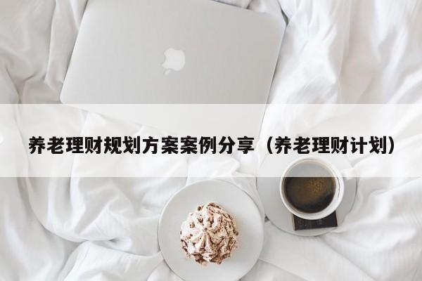 养老理财规划方案案例分享（养老理财计划）