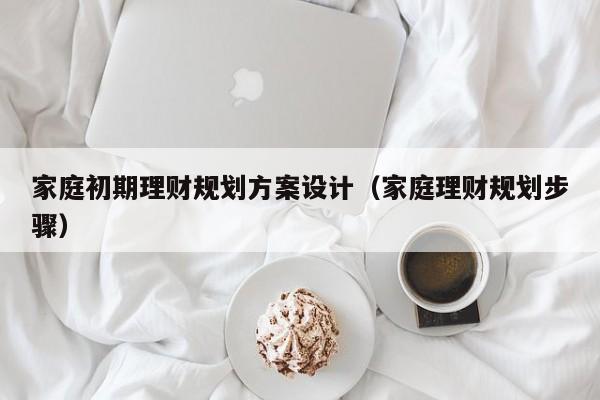 家庭初期理财规划方案设计（家庭理财规划步骤）