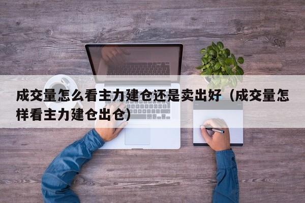 成交量怎么看主力建仓还是卖出好（成交量怎样看主力建仓出仓）