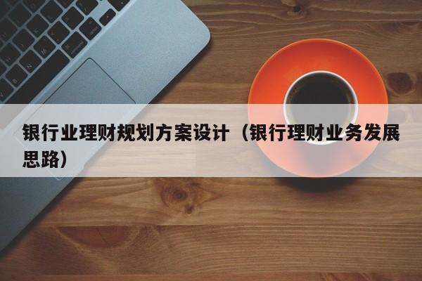 银行业理财规划方案设计（银行理财业务发展思路）