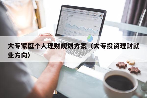 大专家庭个人理财规划方案（大专投资理财就业方向）