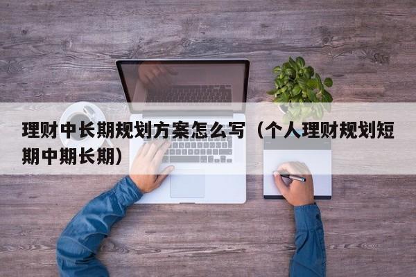 理财中长期规划方案怎么写（个人理财规划短期中期长期）