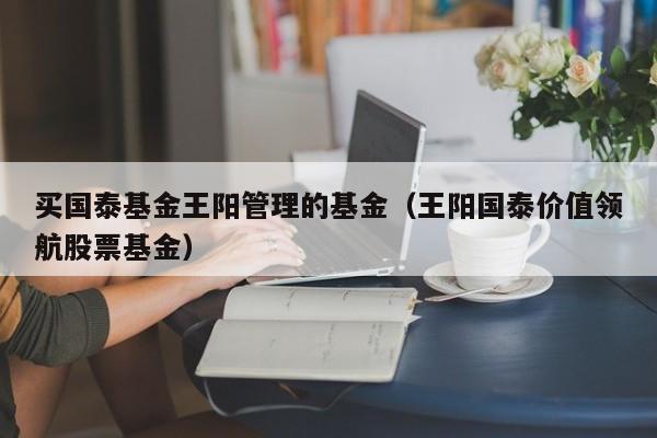 买国泰基金王阳管理的基金（王阳国泰价值领航股票基金）