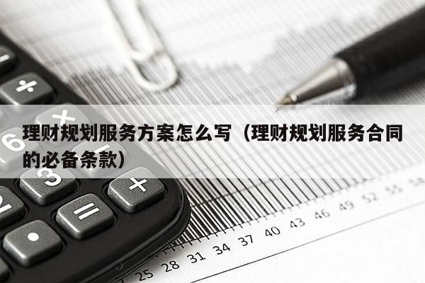 理财规划服务方案怎么写（理财规划服务合同的必备条款）