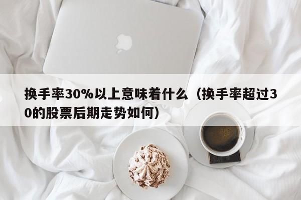 换手率30%以上意味着什么（换手率超过30的股票后期走势如何）
