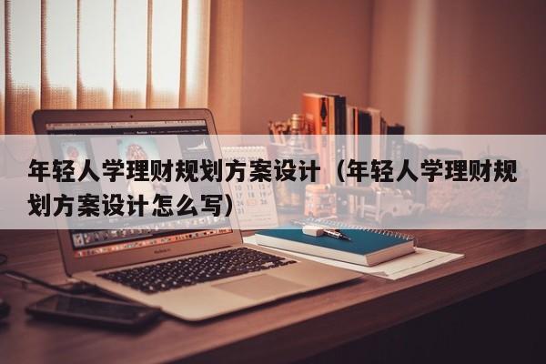 年轻人学理财规划方案设计（年轻人学理财规划方案设计怎么写）