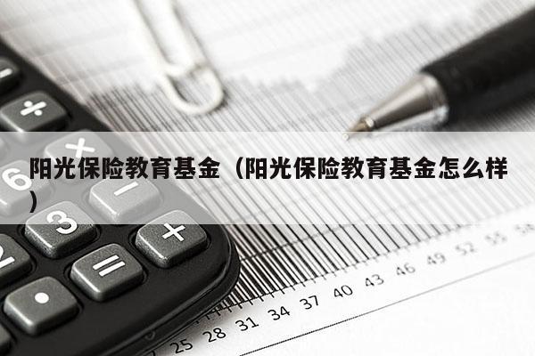 阳光保险教育基金（阳光保险教育基金怎么样）