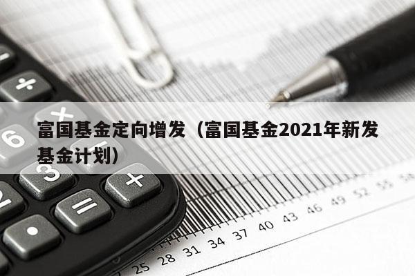 富国基金定向增发（富国基金2021年新发基金计划）