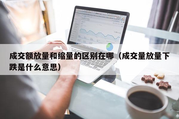 成交额放量和缩量的区别在哪（成交量放量下跌是什么意思）