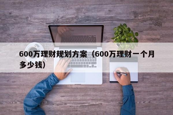 600万理财规划方案（600万理财一个月多少钱）