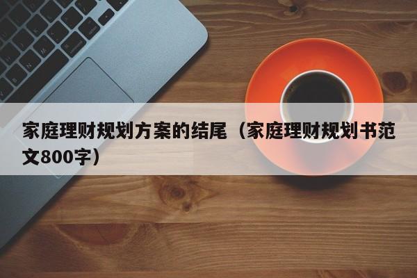 家庭理财规划方案的结尾（家庭理财规划书范文800字）