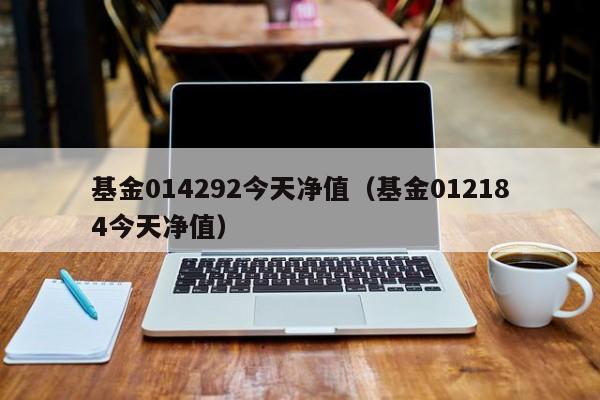 基金014292今天净值（基金012184今天净值）