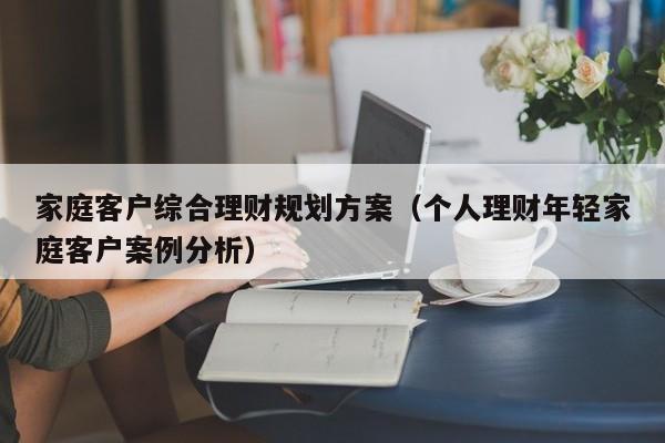 家庭客户综合理财规划方案（个人理财年轻家庭客户案例分析）