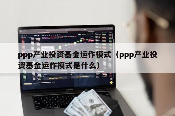 ppp产业投资基金运作模式（ppp产业投资基金运作模式是什么）