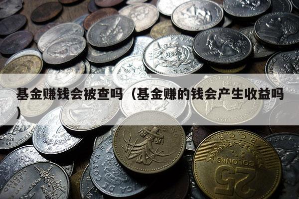 基金赚钱会被查吗（基金赚的钱会产生收益吗）