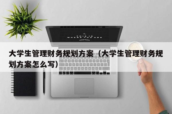 大学生管理财务规划方案（大学生管理财务规划方案怎么写）