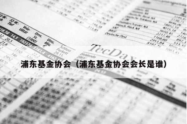 浦东基金协会（浦东基金协会会长是谁）