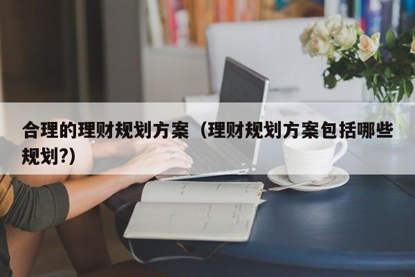 合理的理财规划方案（理财规划方案包括哪些规划?）