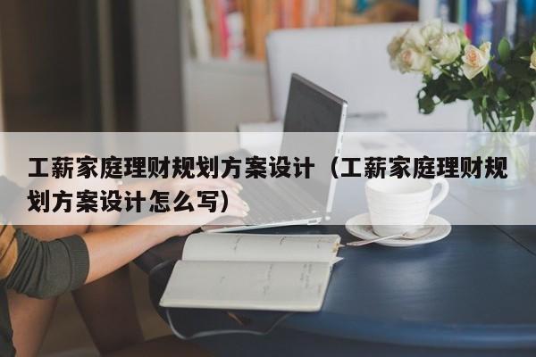 工薪家庭理财规划方案设计（工薪家庭理财规划方案设计怎么写）