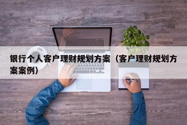 银行个人客户理财规划方案（客户理财规划方案案例）