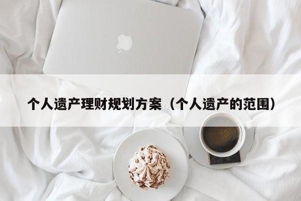 个人遗产理财规划方案（个人遗产的范围）