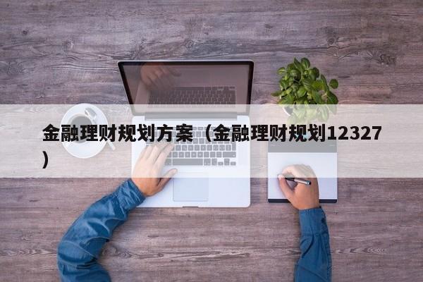 金融理财规划方案（金融理财规划12327）