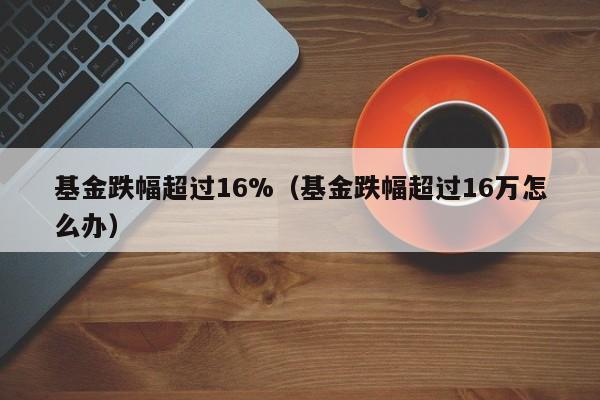 基金跌幅超过16%（基金跌幅超过16万怎么办）