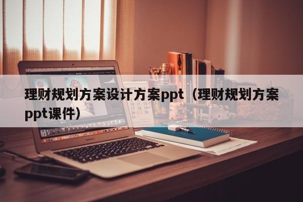 理财规划方案设计方案ppt（理财规划方案ppt课件）