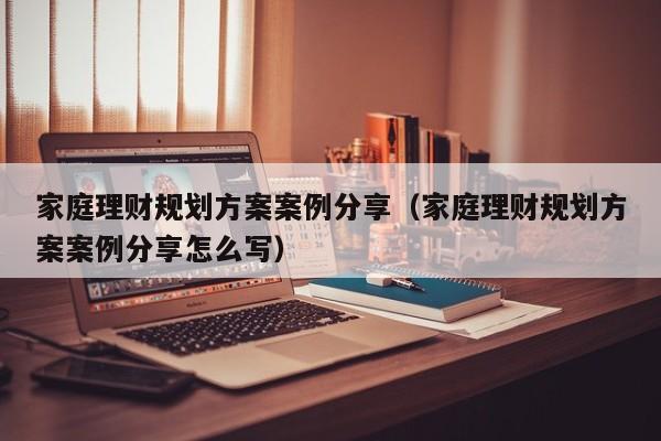 家庭理财规划方案案例分享（家庭理财规划方案案例分享怎么写）