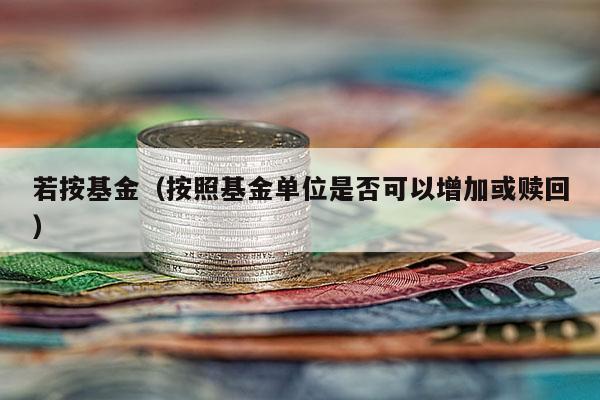 若按基金（按照基金单位是否可以增加或赎回）